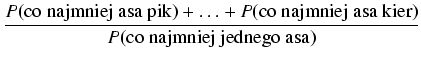 $\displaystyle {\frac{{P(\mbox{co najmniej asa pik}) + \ldots + P(\mbox{co najmniej asa kier})}}{{P(\mbox{co najmniej jednego asa})}}}$